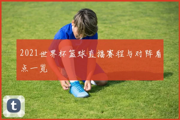 2021世界杯篮球直播赛程与对阵看点一览