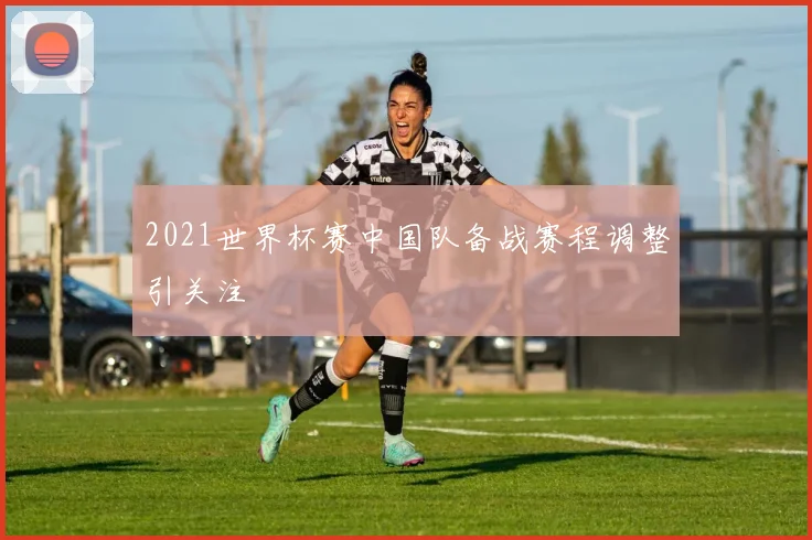 2021世界杯赛中国队备战赛程调整引关注