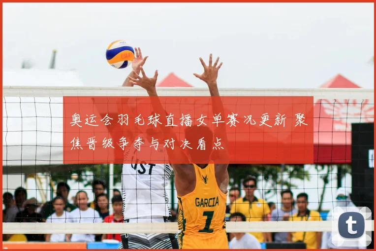 奥运会羽毛球直播女单赛况更新 聚焦晋级争夺与对决看点