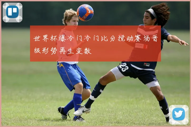 世界杯爆冷门冷门比分搅动赛场晋级形势再生变数