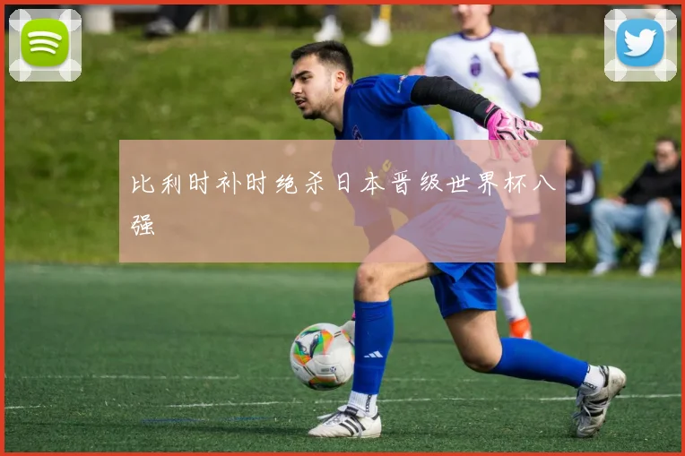 比利时补时绝杀日本晋级世界杯八强