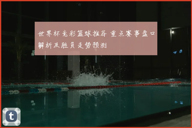 世界杯竞彩篮球推荐 重点赛事盘口解析及胜负走势预测