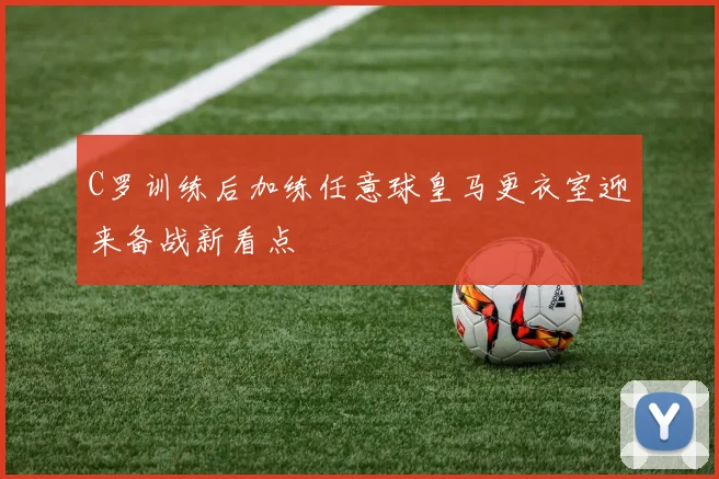 C罗训练后加练任意球皇马更衣室迎来备战新看点