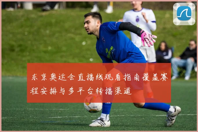 东京奥运会直播线观看指南覆盖赛程安排与多平台转播渠道