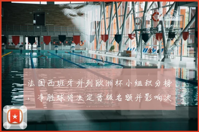 法国西班牙并列欧洲杯小组积分榜，净胜球将决定晋级名额并影响次轮对阵