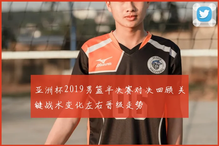 亚洲杯2019男篮半决赛对决回顾 关键战术变化左右晋级走势