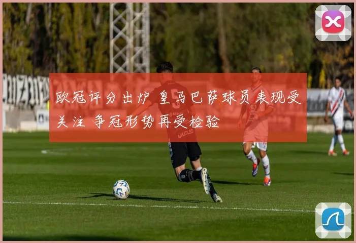 欧冠评分出炉 皇马巴萨球员表现受关注 争冠形势再受检验