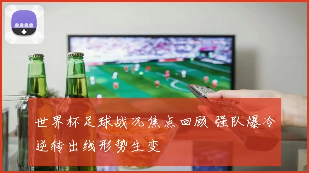 世界杯足球战况焦点回顾 强队爆冷逆转出线形势生变