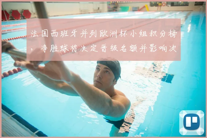 法国西班牙并列欧洲杯小组积分榜，净胜球将决定晋级名额并影响次轮对阵