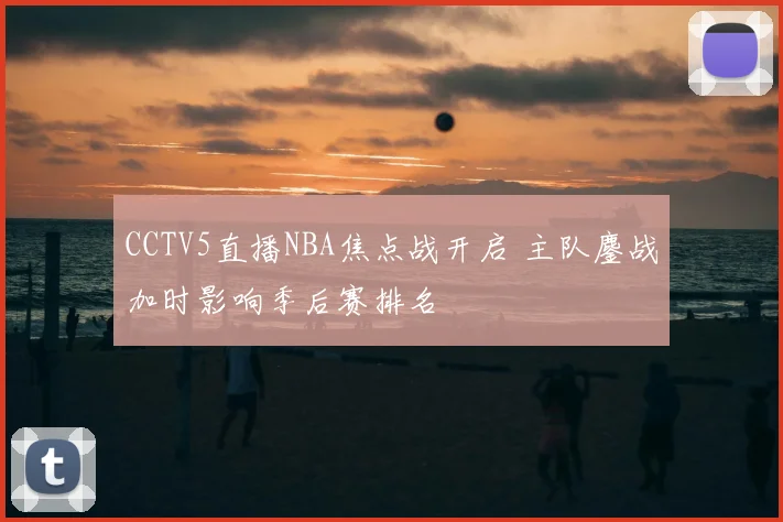 CCTV5直播NBA焦点战开启 主队鏖战加时影响季后赛排名