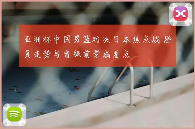 亚洲杯中国男篮对决日本焦点战 胜负走势与晋级前景成看点