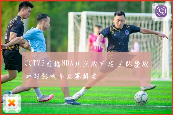 CCTV5直播NBA焦点战开启 主队鏖战加时影响季后赛排名