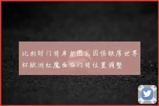 比利时门将库尔图瓦因伤缺席世界杯欧洲红魔面临门将位置调整
